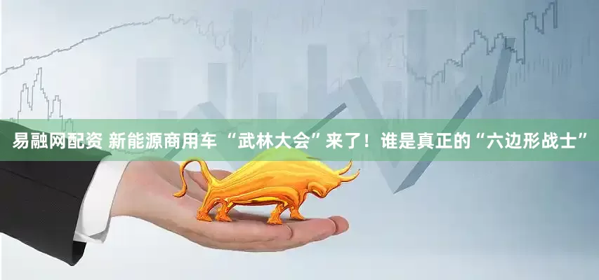易融网配资 新能源商用车 “武林大会”来了！谁是真正的“六边形战士”