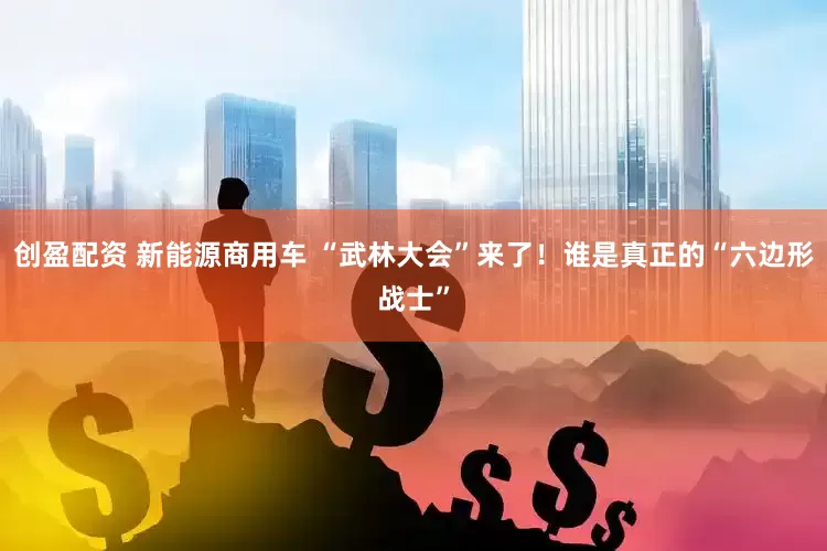 创盈配资 新能源商用车 “武林大会”来了！谁是真正的“六边形战士”