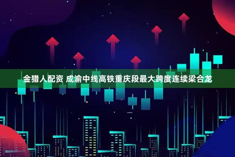 金猎人配资 成渝中线高铁重庆段最大跨度连续梁合龙