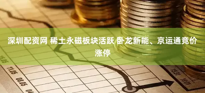 深圳配资网 稀土永磁板块活跃 卧龙新能、京运通竞价涨停