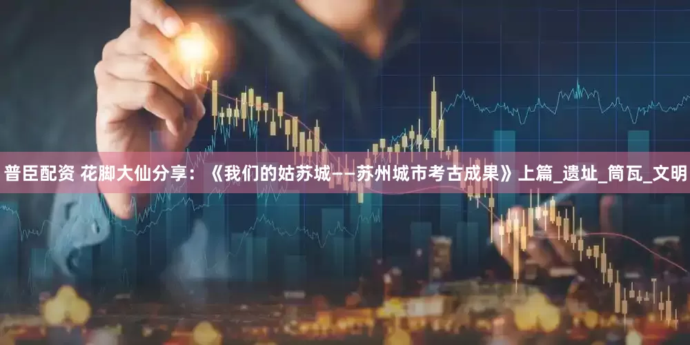 普臣配资 花脚大仙分享：《我们的姑苏城——苏州城市考古成果》上篇_遗址_筒瓦_文明