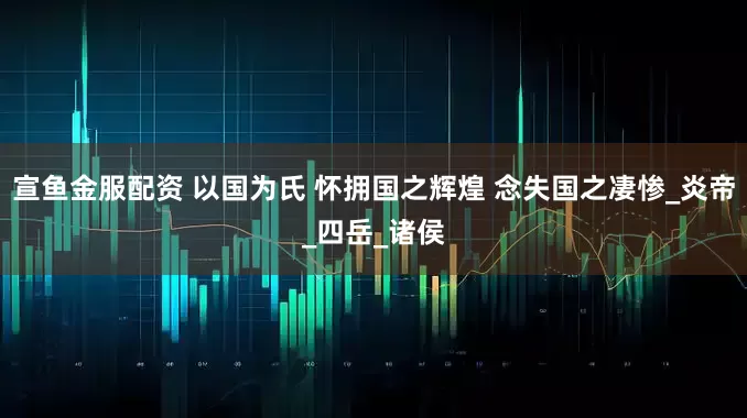 宣鱼金服配资 以国为氏 怀拥国之辉煌 念失国之凄惨_炎帝_四岳_诸侯