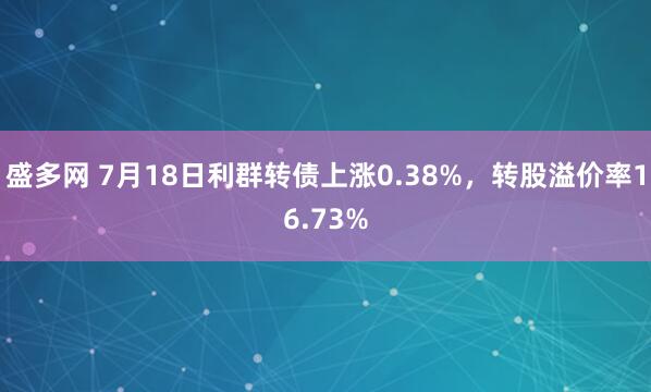 盛多网 7月18日利群转债上涨0.38%，转股溢价率16.73%