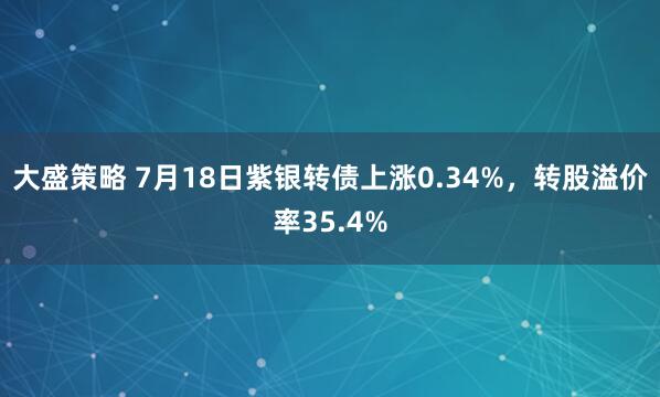 大盛策略 7月18日紫银转债上涨0.34%，转股溢价率35.4%