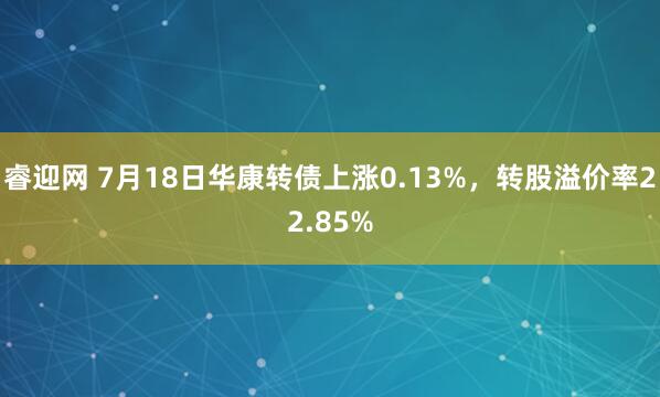 睿迎网 7月18日华康转债上涨0.13%，转股溢价率22.85%