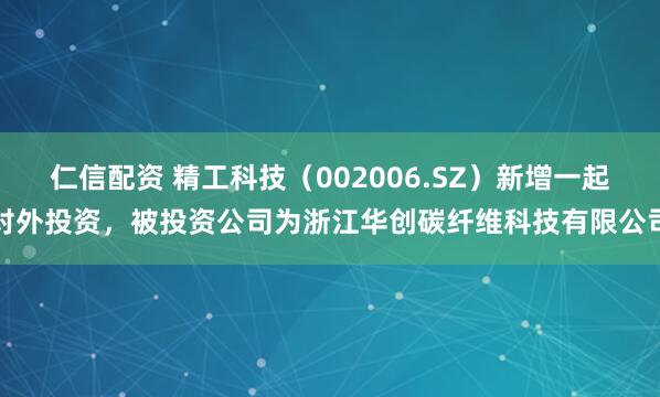 仁信配资 精工科技（002006.SZ）新增一起对外投资，被投资公司为浙江华创碳纤维科技有限公司
