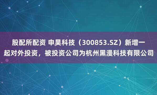股配所配资 申昊科技（300853.SZ）新增一起对外投资，被投资公司为杭州黑漫科技有限公司