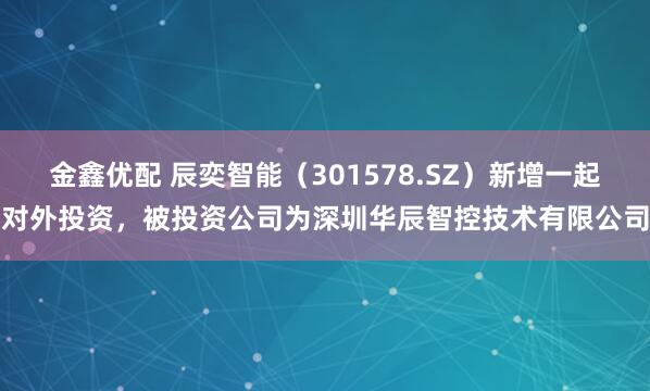 金鑫优配 辰奕智能（301578.SZ）新增一起对外投资，被投资公司为深圳华辰智控技术有限公司