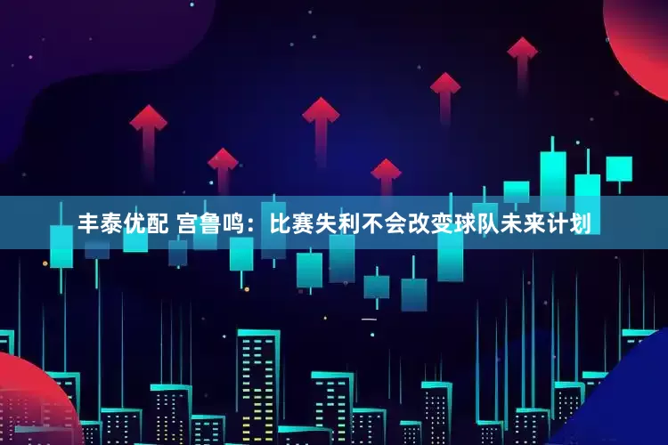 丰泰优配 宫鲁鸣：比赛失利不会改变球队未来计划