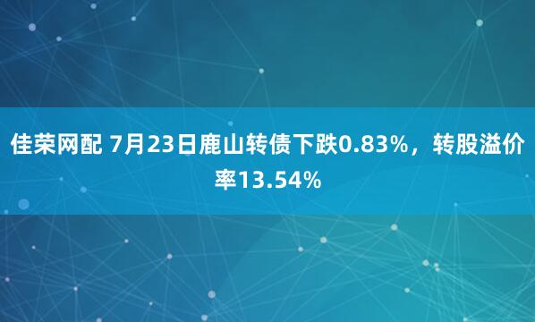 佳荣网配 7月23日鹿山转债下跌0.83%，转股溢价率13.54%