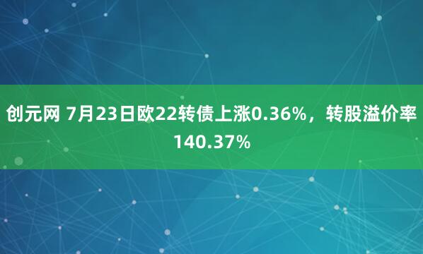创元网 7月23日欧22转债上涨0.36%，转股溢价率140.37%