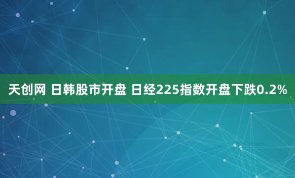 天创网 日韩股市开盘 日经225指数开盘下跌0.2%