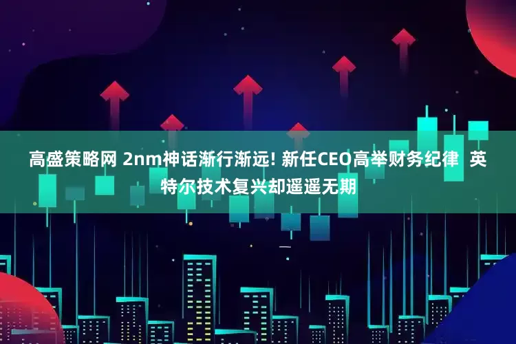 高盛策略网 2nm神话渐行渐远! 新任CEO高举财务纪律  英特尔技术复兴却遥遥无期