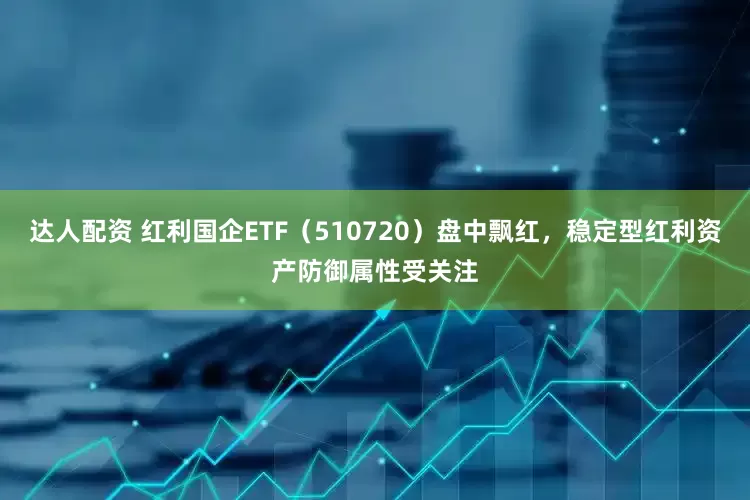 达人配资 红利国企ETF（510720）盘中飘红，稳定型红利资产防御属性受关注