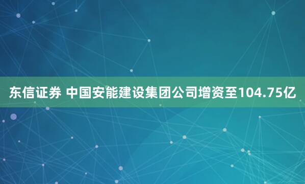 东信证券 中国安能建设集团公司增资至104.75亿