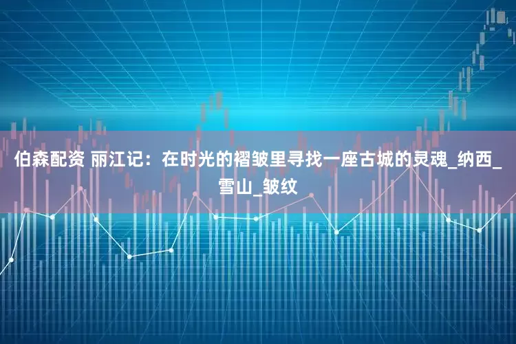 伯森配资 丽江记：在时光的褶皱里寻找一座古城的灵魂_纳西_雪山_皱纹