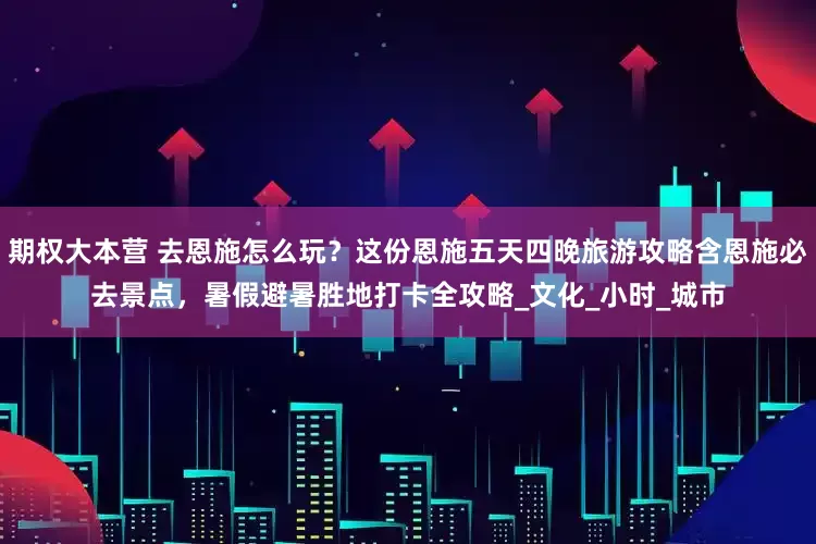 期权大本营 去恩施怎么玩？这份恩施五天四晚旅游攻略含恩施必去景点，暑假避暑胜地打卡全攻略_文化_小时_城市