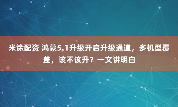 米涂配资 鸿蒙5.1升级开启升级通道，多机型覆盖，该不该升？一文讲明白