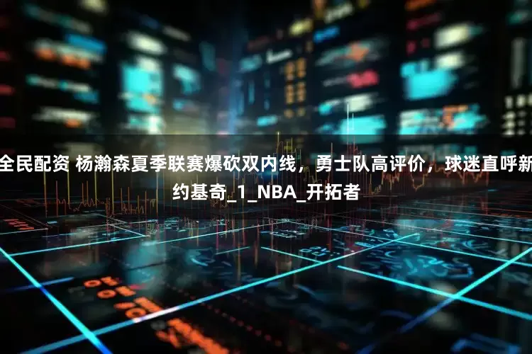 全民配资 杨瀚森夏季联赛爆砍双内线，勇士队高评价，球迷直呼新约基奇_1_NBA_开拓者