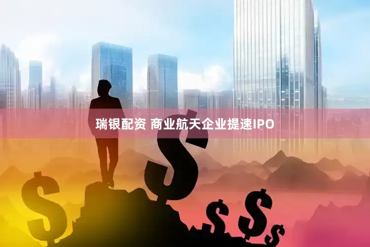 瑞银配资 商业航天企业提速IPO