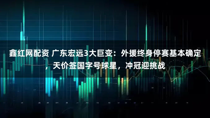 鑫红网配资 广东宏远3大巨变：外援终身停赛基本确定，天价签国字号球星，冲冠迎挑战