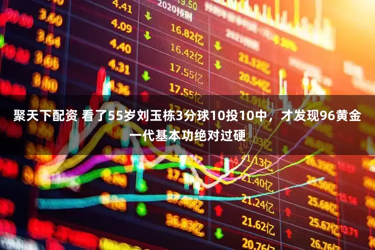 聚天下配资 看了55岁刘玉栋3分球10投10中，才发现96黄金一代基本功绝对过硬