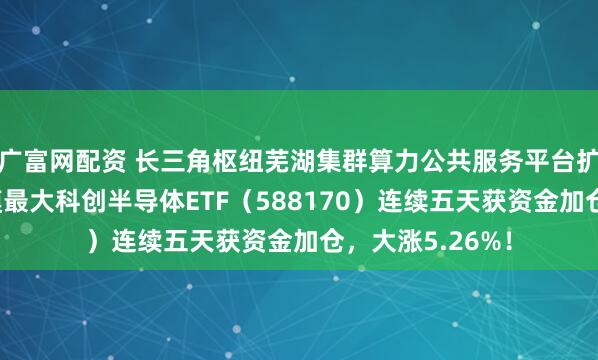 广富网配资 长三角枢纽芜湖集群算力公共服务平台扩容，同指数规模最大科创半导体ETF（588170）连续五天获资金加仓，大涨5.26%！