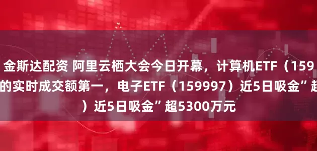 金斯达配资 阿里云栖大会今日开幕，计算机ETF（159998）同标的实时成交额第一，电子ETF（159997）近5日吸金”超5300万元