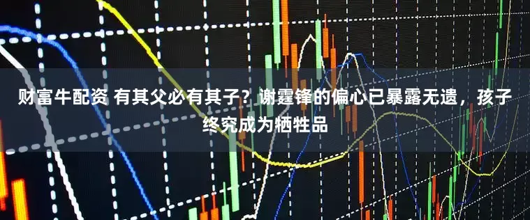 财富牛配资 有其父必有其子？谢霆锋的偏心已暴露无遗，孩子终究成为牺牲品