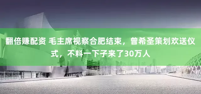 翻倍赚配资 毛主席视察合肥结束，曾希圣策划欢送仪式，不料一下子来了30万人