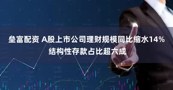 垒富配资 A股上市公司理财规模同比缩水14% 结构性存款占比超六成