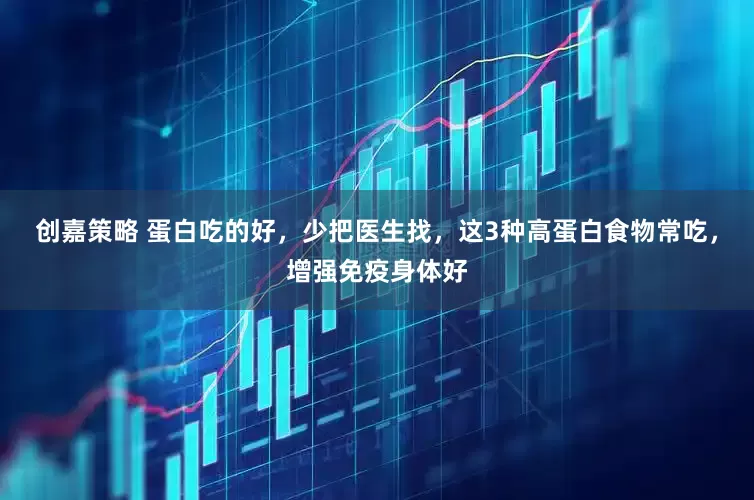 创嘉策略 蛋白吃的好，少把医生找，这3种高蛋白食物常吃，增强免疫身体好
