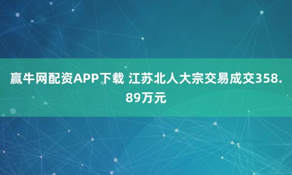 赢牛网配资APP下载 江苏北人大宗交易成交358.89万元