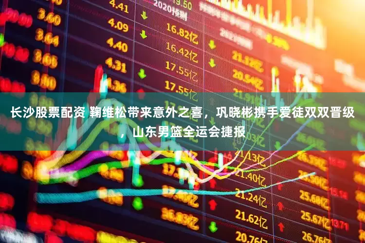 长沙股票配资 鞠维松带来意外之喜，巩晓彬携手爱徒双双晋级，山东男篮全运会捷报