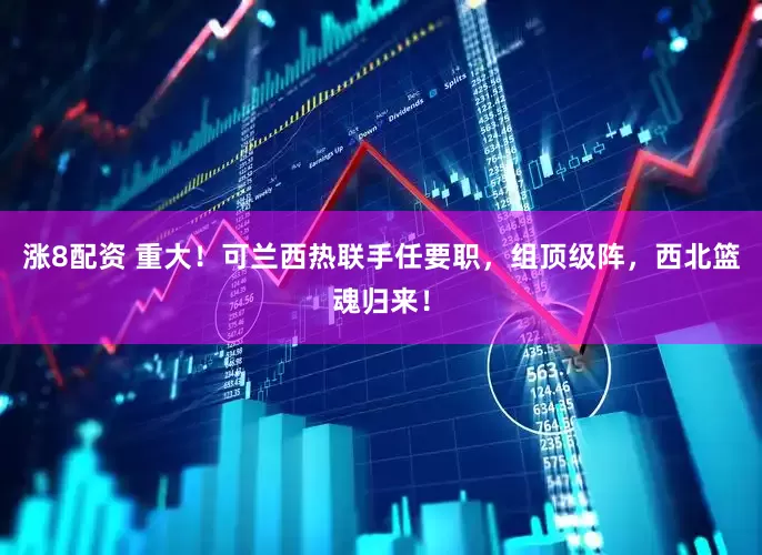 涨8配资 重大！可兰西热联手任要职，组顶级阵，西北篮魂归来！