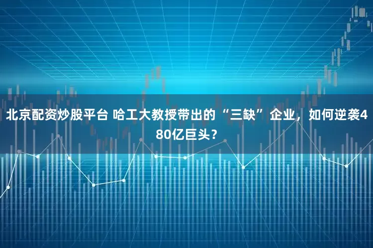 北京配资炒股平台 哈工大教授带出的 “三缺” 企业，如何逆袭480亿巨头？