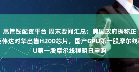 惠管钱配资平台 周末要闻汇总：美国政府据称正考虑允许英伟达对华出售H200芯片，国产GPU第一股摩尔线程明日申购