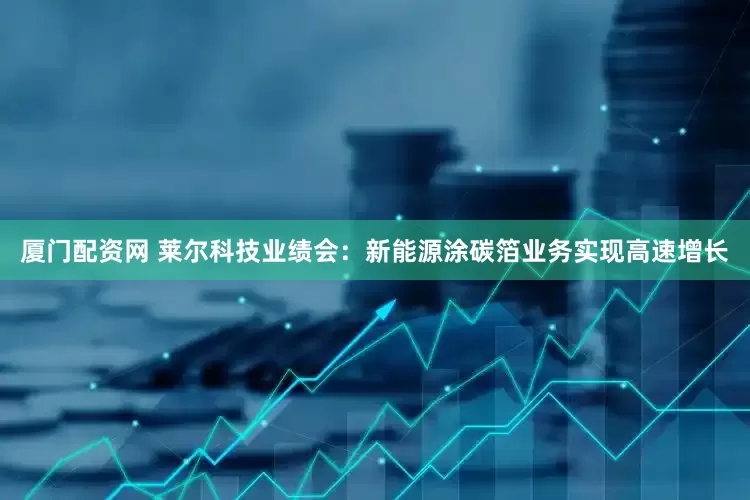 厦门配资网 莱尔科技业绩会：新能源涂碳箔业务实现高速增长