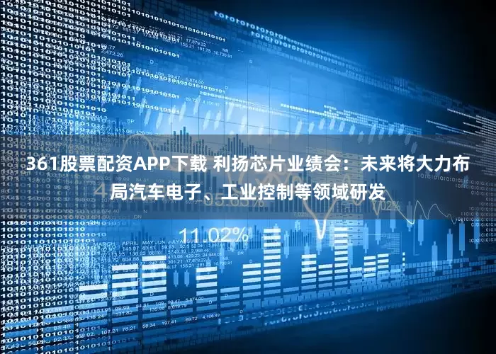 361股票配资APP下载 利扬芯片业绩会：未来将大力布局汽车电子、工业控制等领域研发