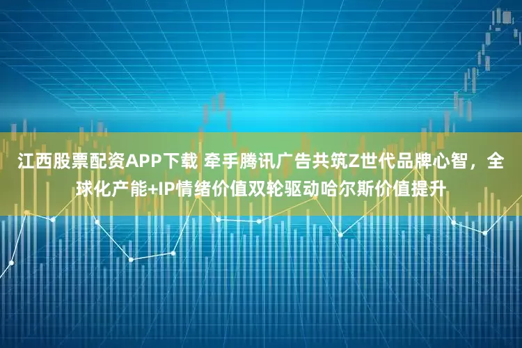 江西股票配资APP下载 牵手腾讯广告共筑Z世代品牌心智，全球化产能+IP情绪价值双轮驱动哈尔斯价值提升