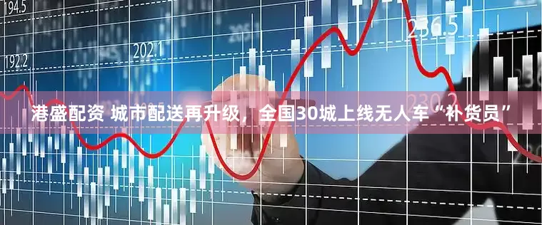 港盛配资 城市配送再升级，全国30城上线无人车“补货员”