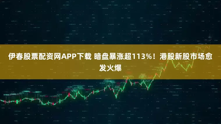 伊春股票配资网APP下载 暗盘暴涨超113%！港股新股市场愈发火爆