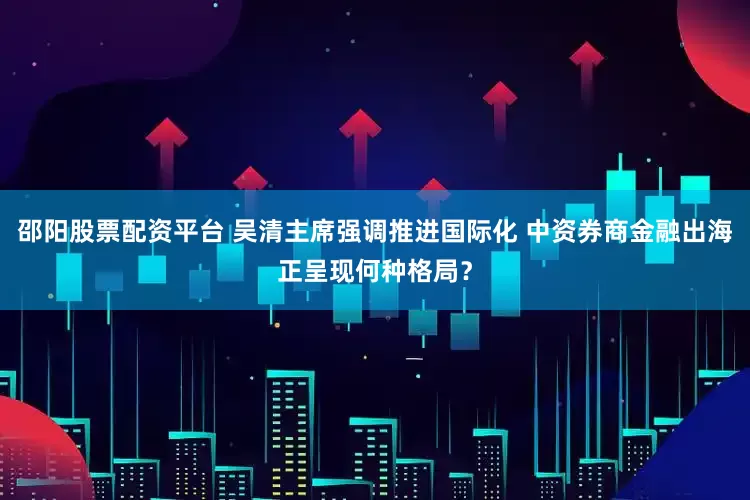 邵阳股票配资平台 吴清主席强调推进国际化 中资券商金融出海正呈现何种格局？