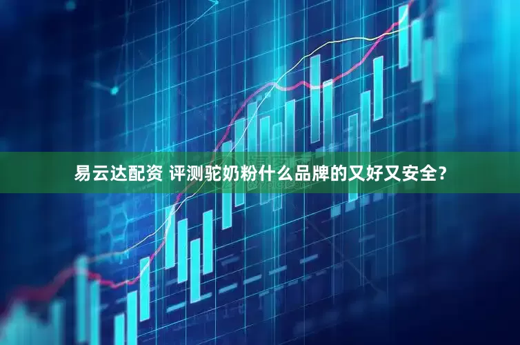易云达配资 评测驼奶粉什么品牌的又好又安全？