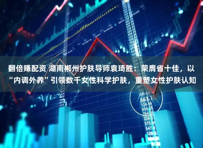 翻倍赚配资 湖南郴州护肤导师袁琦胜：荣膺省十佳，以“内调外养”引领数千女性科学护肤，重塑女性护肤认知