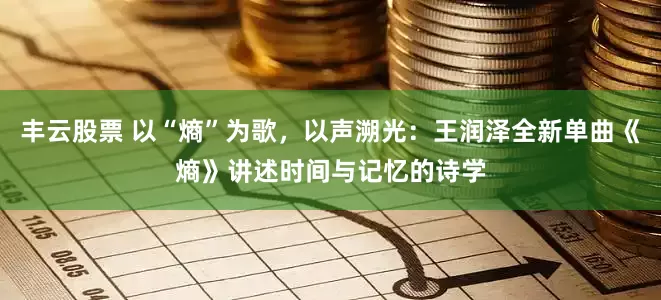 丰云股票 以“熵”为歌，以声溯光：王润泽全新单曲《熵》讲述时间与记忆的诗学