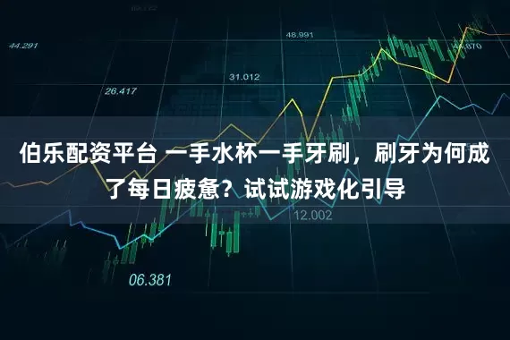 伯乐配资平台 一手水杯一手牙刷，刷牙为何成了每日疲惫？试试游戏化引导