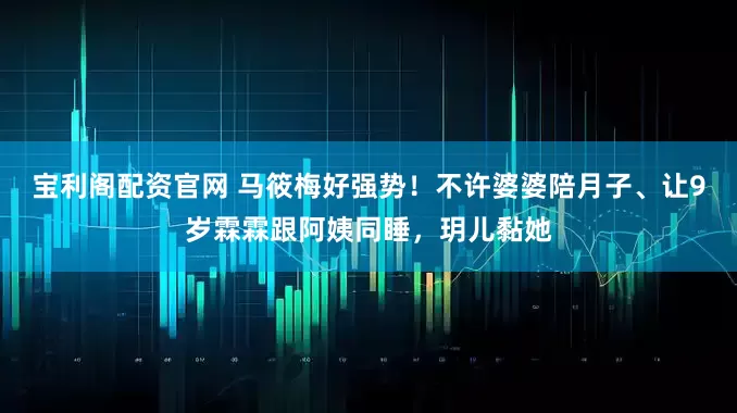 宝利阁配资官网 马筱梅好强势！不许婆婆陪月子、让9岁霖霖跟阿姨同睡，玥儿黏她