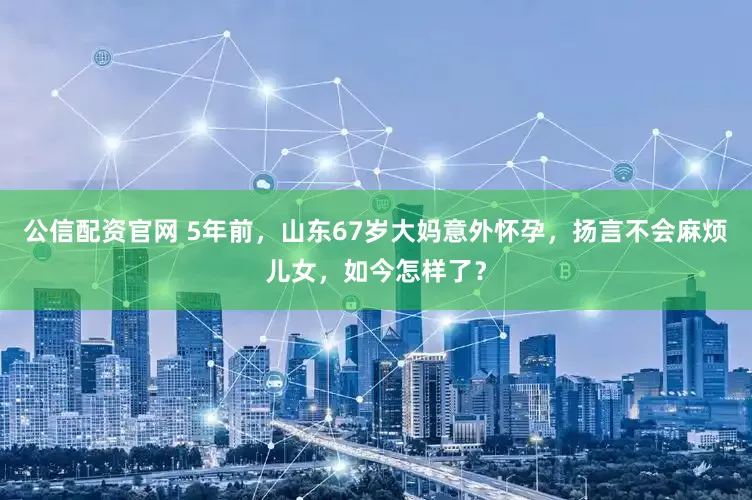 公信配资官网 5年前，山东67岁大妈意外怀孕，扬言不会麻烦儿女，如今怎样了？