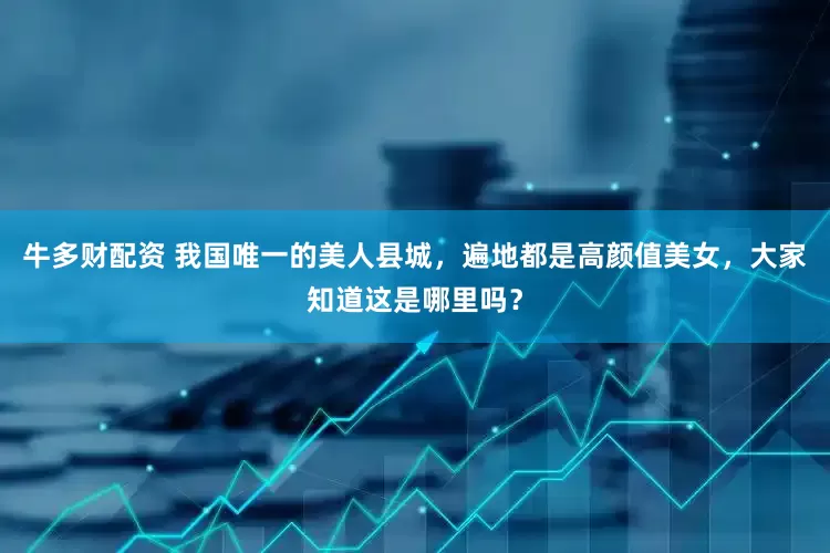 牛多财配资 我国唯一的美人县城，遍地都是高颜值美女，大家知道这是哪里吗？